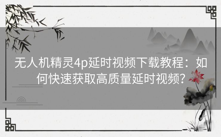 无人机精灵4p延时视频下载教程:如何快速获取高质量延时视频? 无人机精灵4p延时视频下载教程:如何快速获取高质量延时视频?
