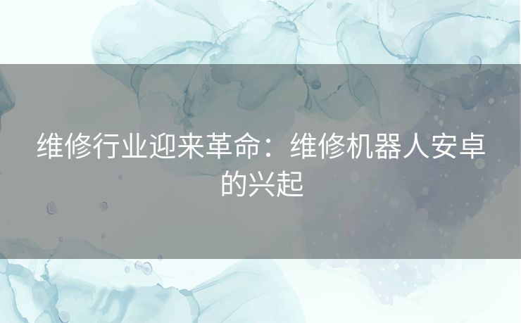 维修行业迎来革命:维修机器人安卓的兴起 维修行业迎来革命:维修机器人安卓的兴起