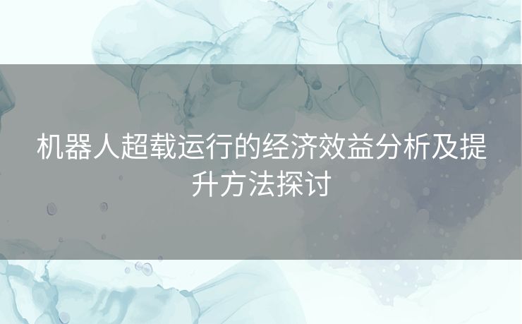 机器人超载运行的经济效益分析及提升方法探讨 机器人超载运行的经济效益分析及提升方法探讨