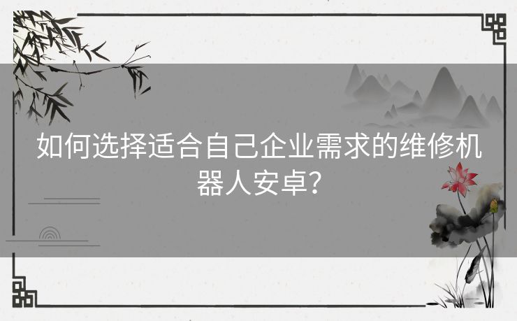如何选择适合自己企业需求的维修机器人安卓? 如何选择适合自己企业需求的维修机器人安卓?