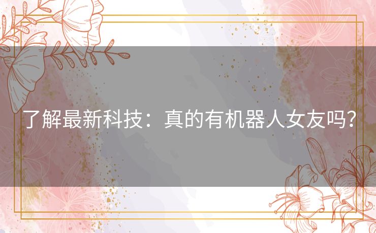 了解最新科技:真的有机器人女友吗? 了解最新科技:真的有机器人女友吗?