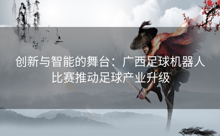 创新与智能的舞台:广西足球机器人比赛推动足球产业升级 创新与智能的舞台:广西足球机器人比赛推动足球产业升级