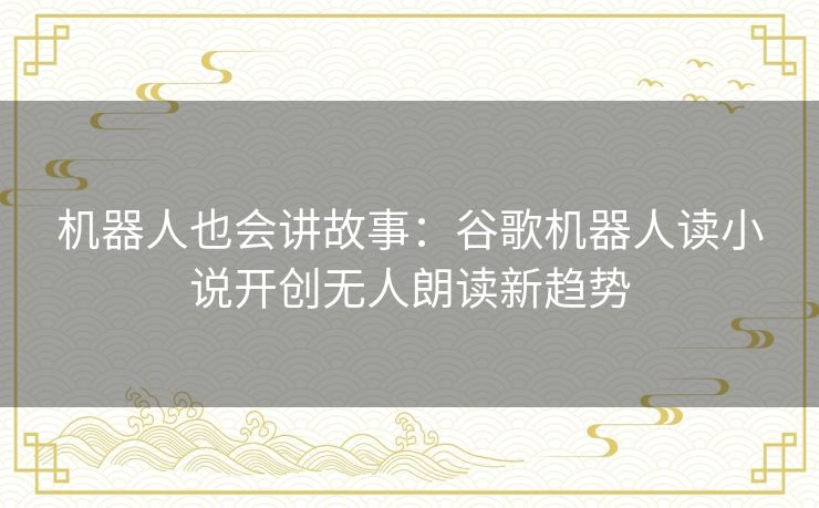 机器人也会讲故事：谷歌机器人读小说开创无人朗读新趋势