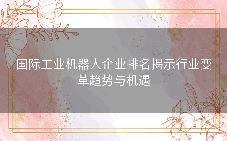 国际工业机器人企业排名揭示行业变革趋势与机遇 国际工业机器人企业排名揭示行业变革趋势与机遇