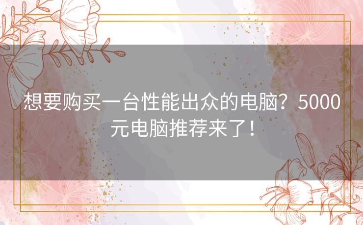 想要购买一台性能出众的电脑?5000元电脑推荐来了! 想要购买一台性能出众的电脑?5000元电脑推荐来了!
