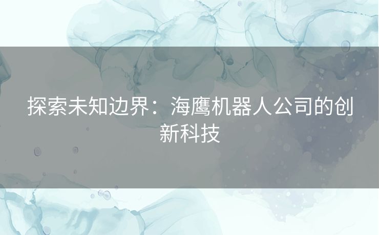 探索未知边界:海鹰机器人公司的创新科技 探索未知边界:海鹰机器人公司的创新科技