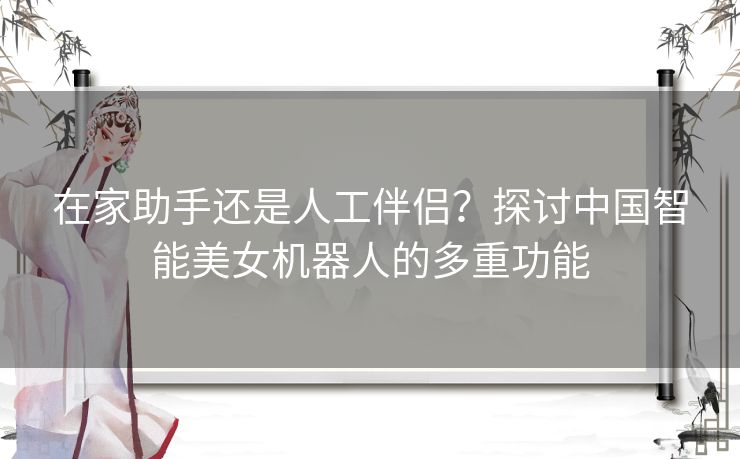 在家助手还是人工伴侣?探讨中国智能美女机器人的多重功能 在家助手还是人工伴侣?探讨中国智能美女机器人的多重功能