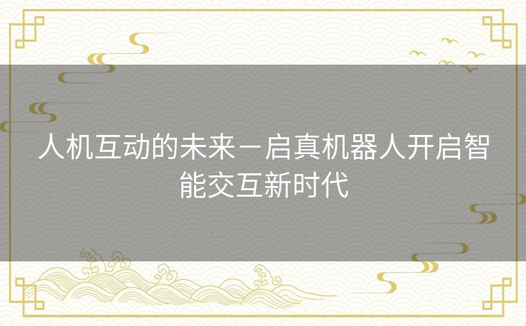 人机互动的未来-启真机器人开启智能交互新时代 人机互动的未来-启真机器人开启智能交互新时代