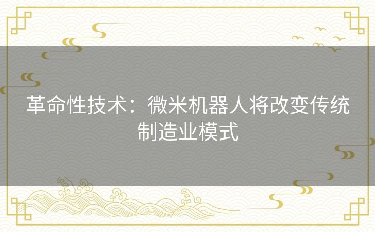 革命性技术:微米机器人将改变传统制造业模式 革命性技术:微米机器人将改变传统制造业模式