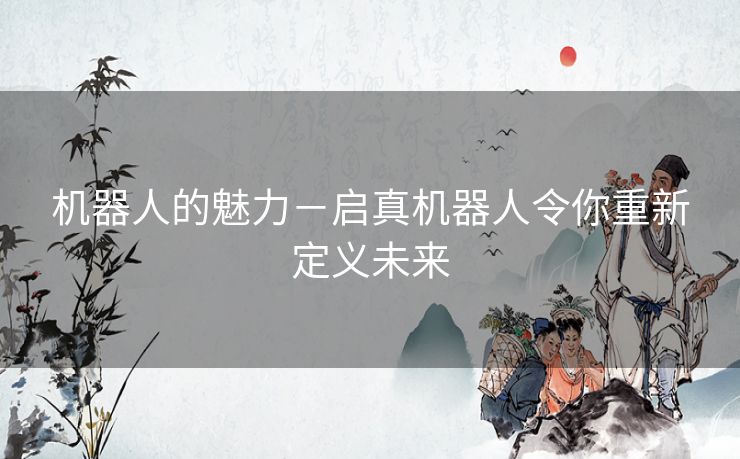 机器人的魅力-启真机器人令你重新定义未来 机器人的魅力-启真机器人令你重新定义未来