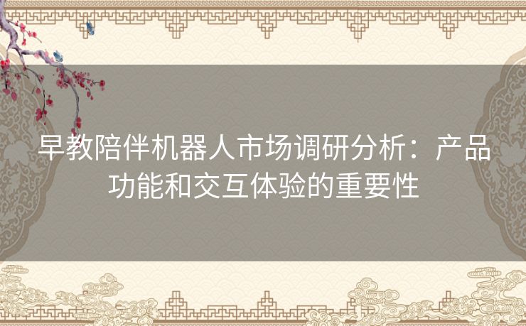 早教陪伴机器人市场调研分析:产品功能和交互体验的重要性 早教陪伴机器人市场调研分析:产品功能和交互体验的重要性