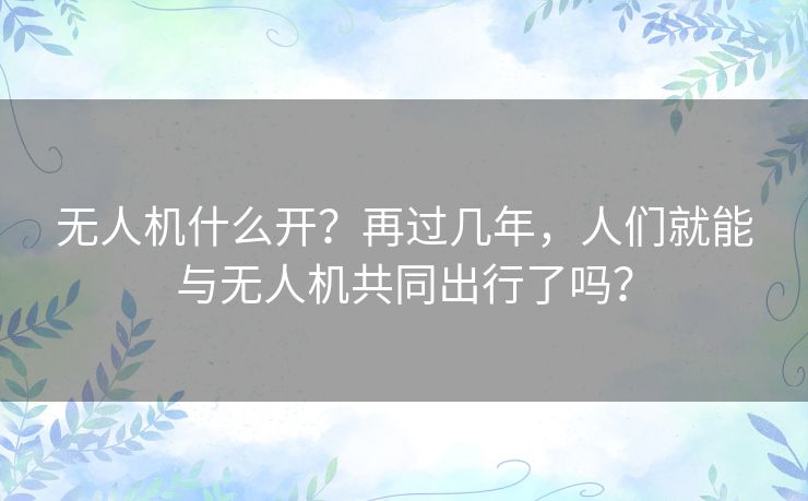 无人机什么开?再过几年,人们就能与无人机共同出行了吗? 无人机什么开?再过几年,人们就能与无人机共同出行了吗?