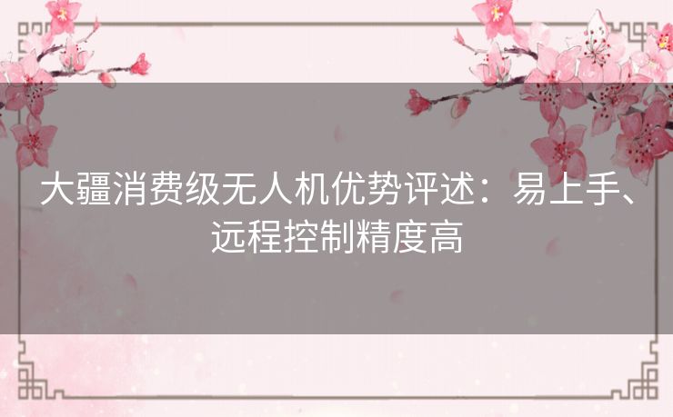 大疆消费级无人机优势评述:易上手、远程控制精度高 大疆消费级无人机优势评述:易上手、远程控制精度高