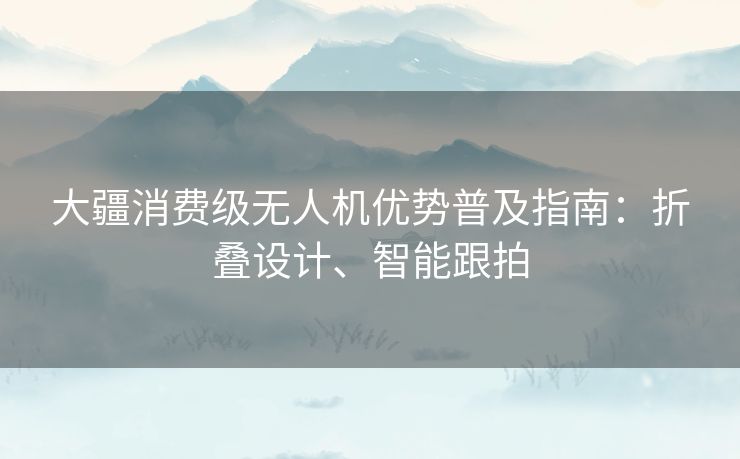 大疆消费级无人机优势普及指南:折叠设计、智能跟拍 大疆消费级无人机优势普及指南:折叠设计、智能跟拍