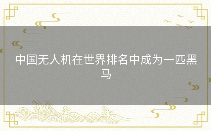 中国无人机在世界排名中成为一匹黑马 中国无人机在世界排名中成为一匹黑马