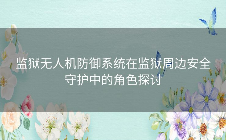 监狱无人机防御系统在监狱周边安全守护中的角色探讨 监狱无人机防御系统在监狱周边安全守护中的角色探讨