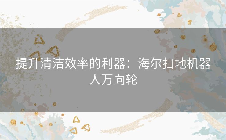 提升清洁效率的利器:海尔扫地机器人万向轮 提升清洁效率的利器:海尔扫地机器人万向轮