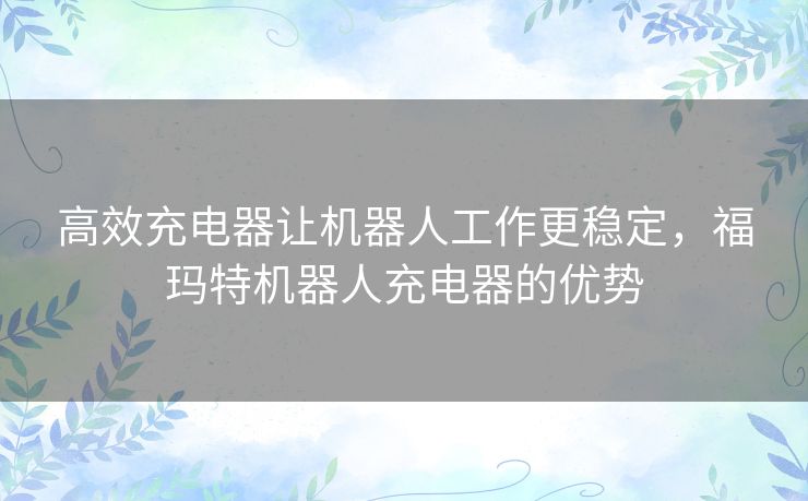 高效充电器让机器人工作更稳定,福玛特机器人充电器的优势 高效充电器让机器人工作更稳定,福玛特机器人充电器的优势