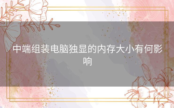 中端组装电脑独显的内存大小有何影响 中端组装电脑独显的内存大小有何影响