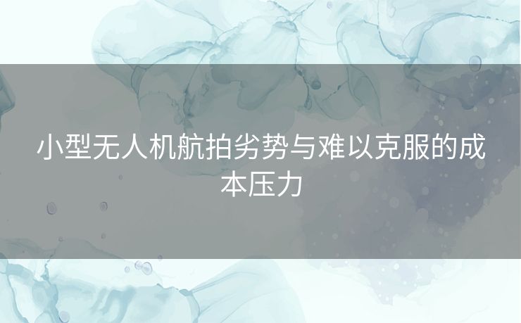 小型无人机航拍劣势与难以克服的成本压力 小型无人机航拍劣势与难以克服的成本压力