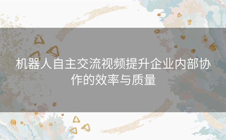 机器人自主交流视频提升企业内部协作的效率与质量 机器人自主交流视频提升企业内部协作的效率与质量