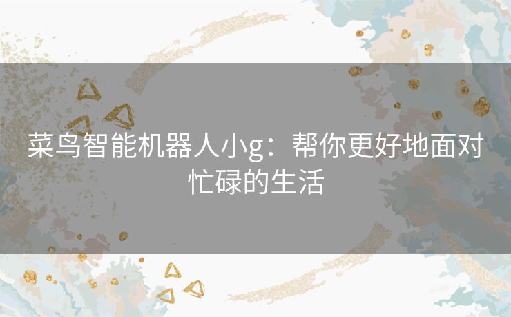 菜鸟智能机器人小g:帮你更好地面对忙碌的生活 菜鸟智能机器人小g:帮你更好地面对忙碌的生活