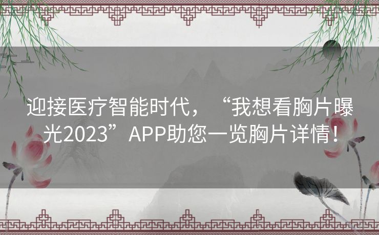 迎接医疗智能时代,“我想看胸片曝光2023”APP助您一览胸片详情! 迎接医疗智能时代,“我想看胸片曝光2023”APP助您一览胸片详情!