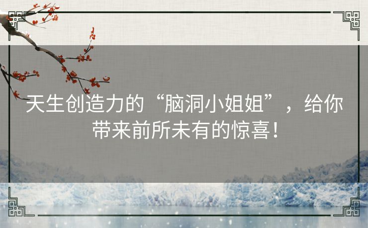 天生创造力的“脑洞小姐姐”,给你带来前所未有的惊喜! 天生创造力的“脑洞小姐姐”,给你带来前所未有的惊喜!