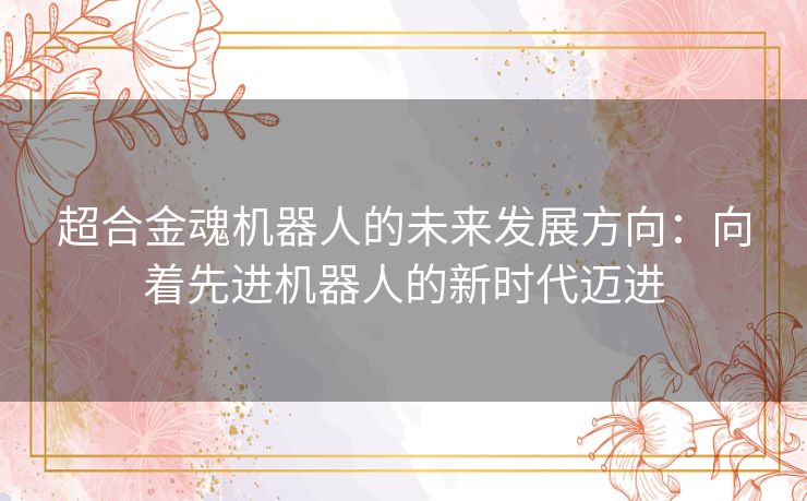 超合金魂机器人的未来发展方向:向着先进机器人的新时代迈进 超合金魂机器人的未来发展方向:向着先进机器人的新时代迈进