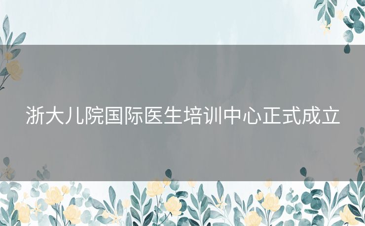 浙大儿院国际医生培训中心正式成立 浙大儿院国际医生培训中心正式成立