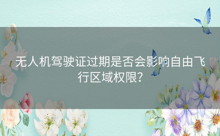 无人机驾驶证过期是否会影响自由飞行区域权限? 无人机驾驶证过期是否会影响自由飞行区域权限?