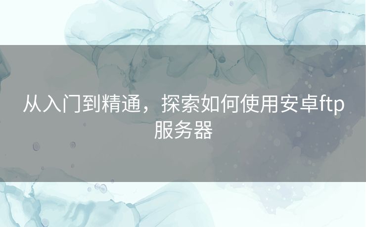 从入门到精通,探索如何使用安卓ftp服务器 从入门到精通,探索如何使用安卓ftp服务器
