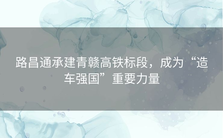 路昌通承建青赣高铁标段,成为“造车强国”重要力量 路昌通承建青赣高铁标段,成为“造车强国”重要力量