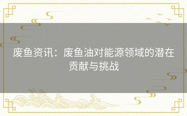 废鱼资讯：废鱼油对能源领域的潜在贡献与挑战