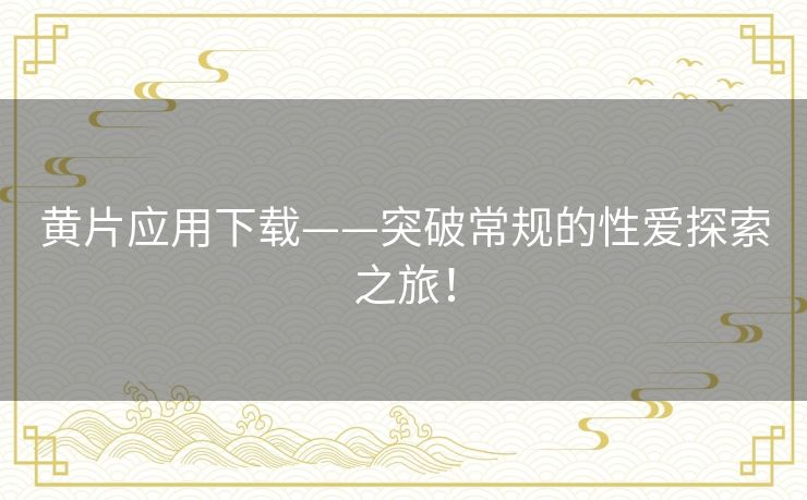 黄片应用下载——突破常规的性爱探索之旅! 黄片应用下载——突破常规的性爱探索之旅!