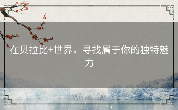 在贝拉比+世界,寻找属于你的独特魅力 在贝拉比+世界,寻找属于你的独特魅力