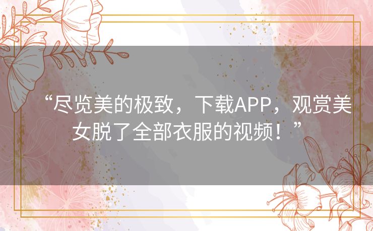 “尽览美的极致,下载APP,观赏美女脱了全部衣服的视频!” “尽览美的极致,下载APP,观赏美女脱了全部衣服的视频!”