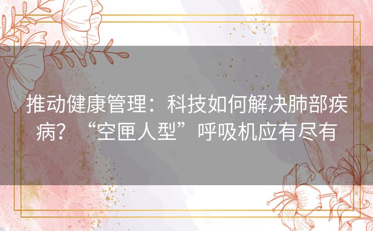 推动健康管理:科技如何解决肺部疾病?“空匣人型”呼吸机应有尽有 推动健康管理:科技如何解决肺部疾病?“空匣人型”呼吸机应有尽有