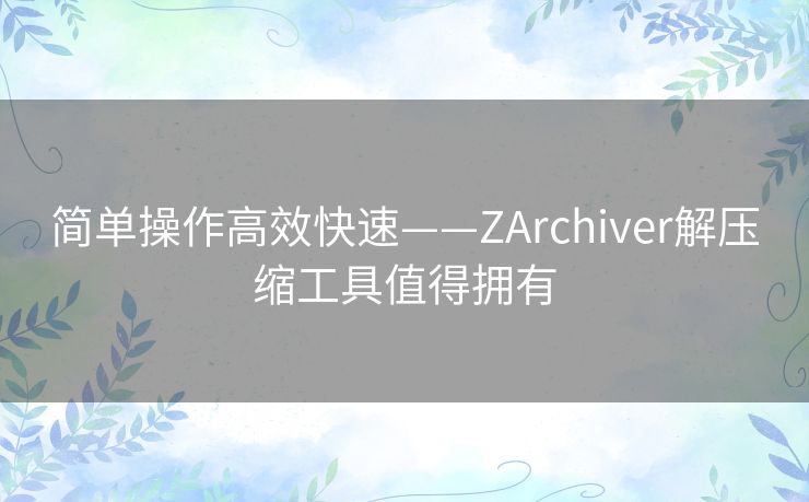 简单操作高效快速——ZArchiver解压缩工具值得拥有