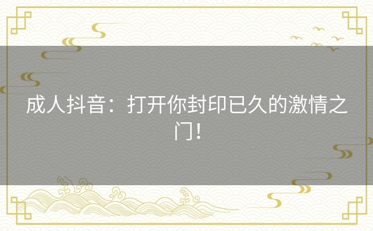 成人抖音:打开你封印已久的激情之门! 成人抖音:打开你封印已久的激情之门!