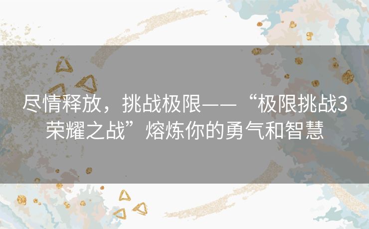 尽情释放,挑战极限——“极限挑战3荣耀之战”熔炼你的勇气和智慧 尽情释放,挑战极限——“极限挑战3荣耀之战”熔炼你的勇气和智慧