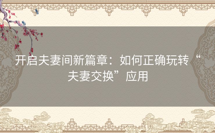 开启夫妻间新篇章：如何正确玩转“夫妻交换”应用