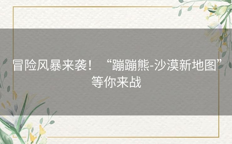 冒险风暴来袭！“蹦蹦熊-沙漠新地图”等你来战