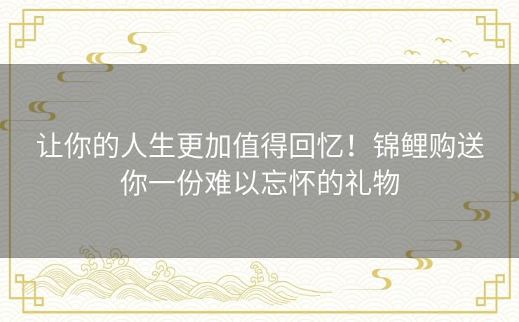 让你的人生更加值得回忆!锦鲤购送你一份难以忘怀的礼物 让你的人生更加值得回忆!锦鲤购送你一份难以忘怀的礼物