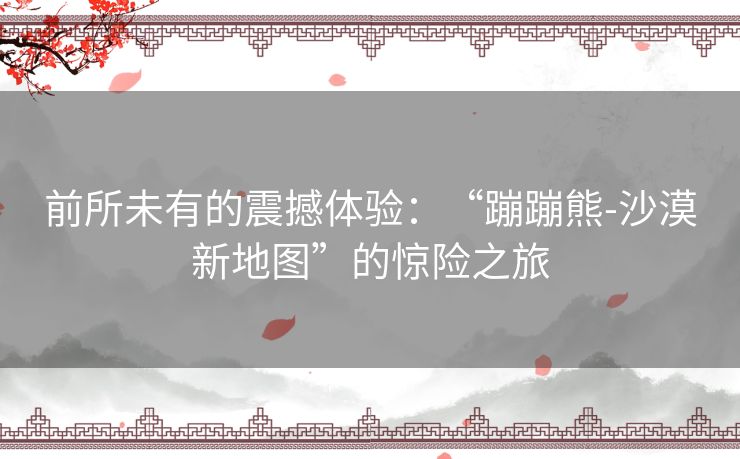 前所未有的震撼体验:“蹦蹦熊-沙漠新地图”的惊险之旅 前所未有的震撼体验:“蹦蹦熊-沙漠新地图”的惊险之旅