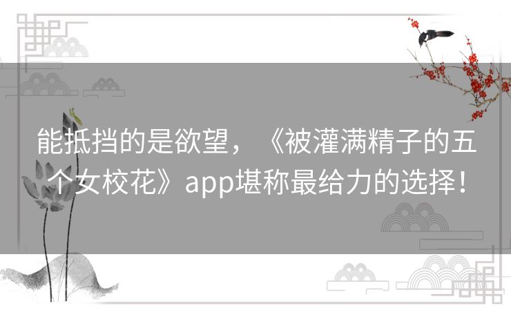 能抵挡的是欲望，《被灌满精子的五个女校花》app堪称最给力的选择！
