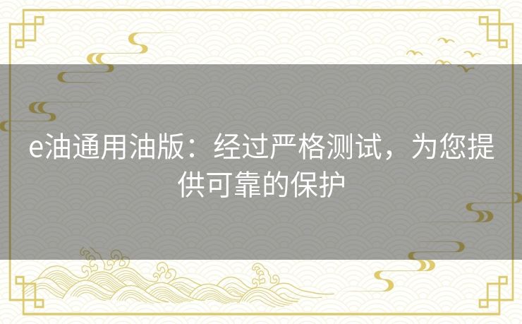e油通用油版:经过严格测试,为您提供可靠的保护 e油通用油版:经过严格测试,为您提供可靠的保护