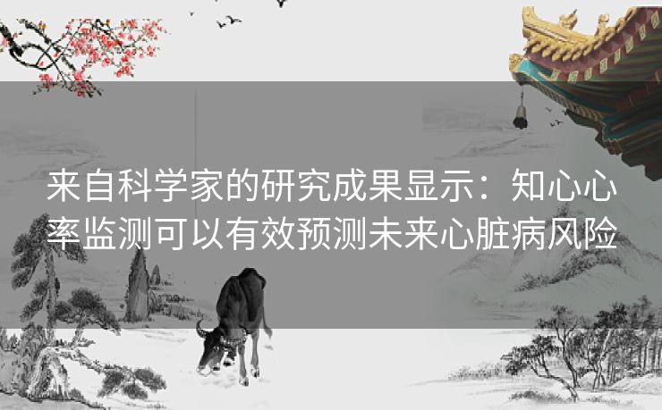 来自科学家的研究成果显示:知心心率监测可以有效预测未来心脏病风险 来自科学家的研究成果显示:知心心率监测可以有效预测未来心脏病风险