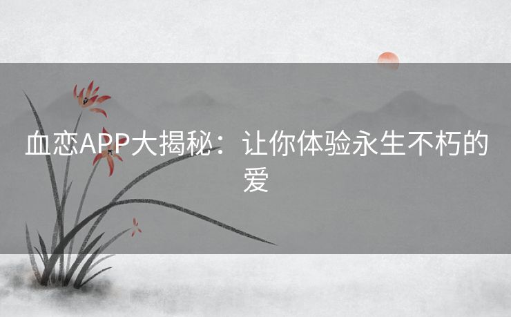 血恋APP大揭秘:让你体验永生不朽的爱 血恋APP大揭秘:让你体验永生不朽的爱