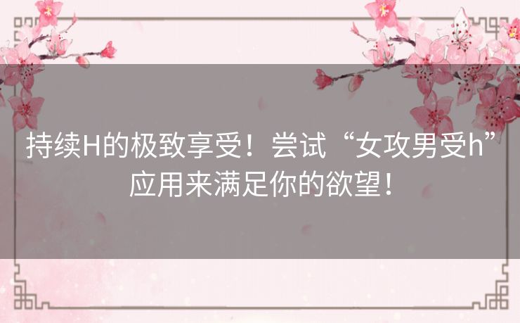 持续H的极致享受!尝试“女攻男受h”应用来满足你的欲望! 持续H的极致享受!尝试“女攻男受h”应用来满足你的欲望!